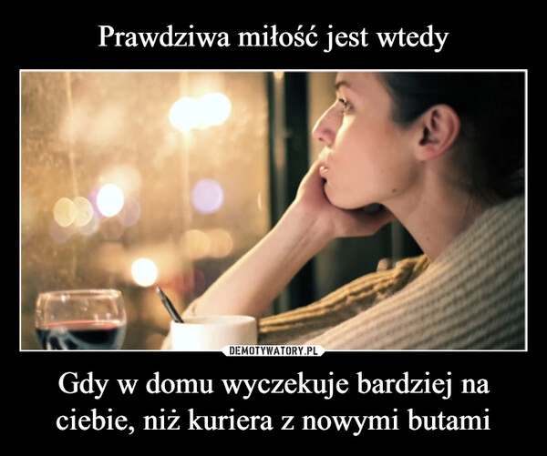 
    Prawdziwa miłość jest wtedy Gdy w domu wyczekuje bardziej na ciebie, niż kuriera z nowymi butami