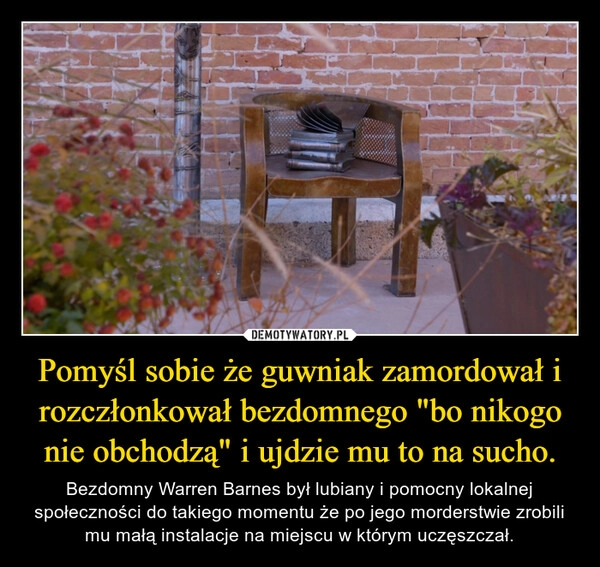 
    Pomyśl sobie że guwniak zamordował i rozczłonkował bezdomnego "bo nikogo nie obchodzą" i ujdzie mu to na sucho.