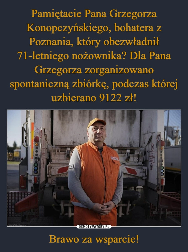 
    Pamiętacie Pana Grzegorza Konopczyńskiego, bohatera z Poznania, który obezwładnił 71-letniego nożownika? Dla Pana Grzegorza zorganizowano spontaniczną zbiórkę, podczas której uzbierano 9122 zł! Brawo za wsparcie!