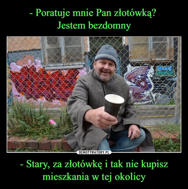 
    - Poratuje mnie Pan złotówką? 
Jestem bezdomny - Stary, za złotówkę i tak nie kupisz mieszkania w tej okolicy