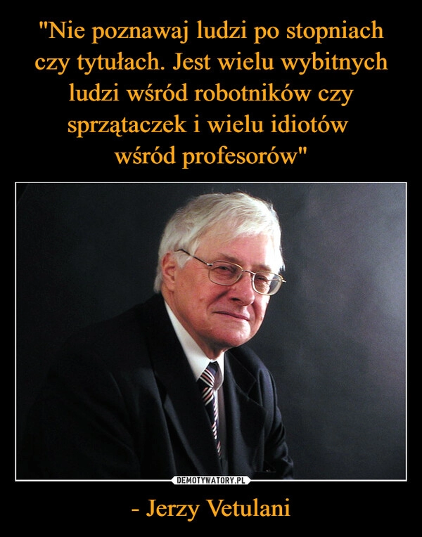 
    "Nie poznawaj ludzi po stopniach czy tytułach. Jest wielu wybitnych ludzi wśród robotników czy sprzątaczek i wielu idiotów 
wśród profesorów" - Jerzy Vetulani