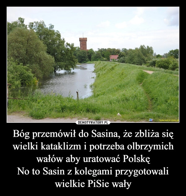 
    Bóg przemówił do Sasina, że zbliża się wielki kataklizm i potrzeba olbrzymich wałów aby uratować Polskę
No to Sasin z kolegami przygotowali wielkie PiSie wały