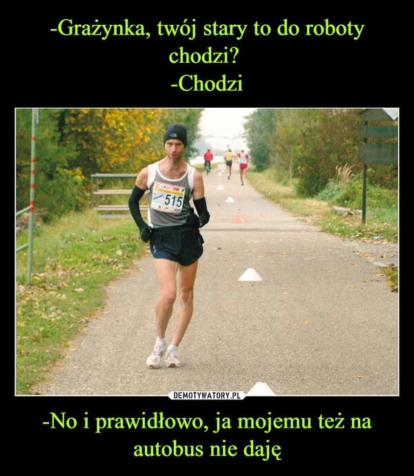 
    -Grażynka, twój stary to do roboty chodzi? 
-Chodzi -No i prawidłowo, ja mojemu też na autobus nie daję