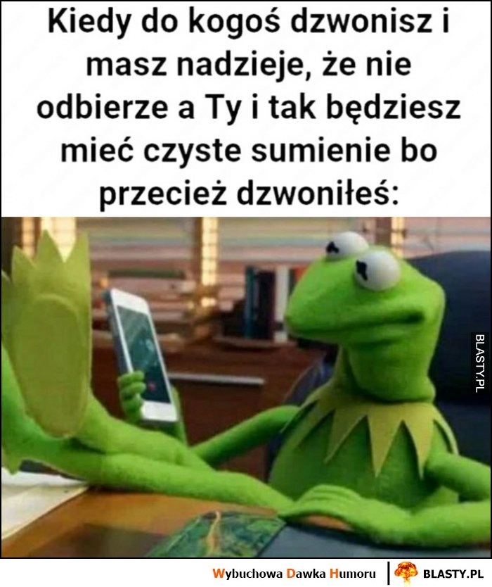 
    Kiedy do kogoś dzwonisz i masz nadzieję, że nie odbierze a Ty i tak będziesz mieć czyste sumienie bo przecież dzwoniłeś Kermit