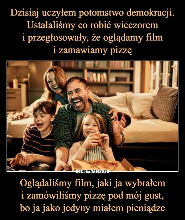 
    Dzisiaj uczyłem potomstwo demokracji. Ustalaliśmy co robić wieczorem
i przegłosowały, że oglądamy film
i zamawiamy pizzę Oglądaliśmy film, jaki ja wybrałem
i zamówiliśmy pizzę pod mój gust,
bo ja jako jedyny miałem pieniądze