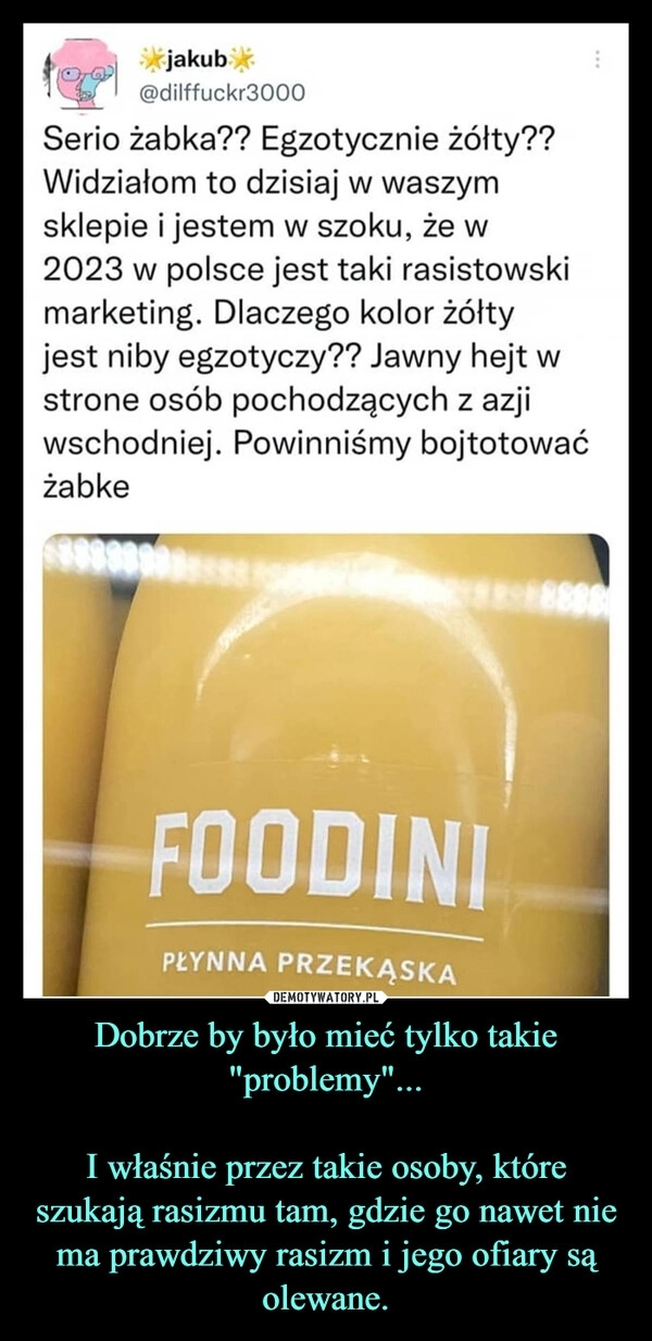 
    Dobrze by było mieć tylko takie "problemy"...

I właśnie przez takie osoby, które szukają rasizmu tam, gdzie go nawet nie ma prawdziwy rasizm i jego ofiary są olewane.