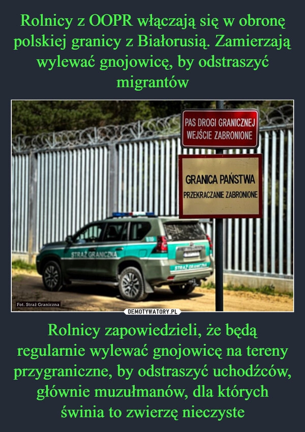 
    Rolnicy z OOPR włączają się w obronę polskiej granicy z Białorusią. Zamierzają wylewać gnojowicę, by odstraszyć migrantów Rolnicy zapowiedzieli, że będą regularnie wylewać gnojowicę na tereny przygraniczne, by odstraszyć uchodźców, głównie muzułmanów, dla których świnia to zwierzę nieczyste