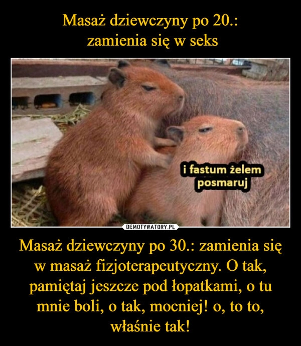 
    Masaż dziewczyny po 20.:
 zamienia się w seks Masaż dziewczyny po 30.: zamienia się w masaż fizjoterapeutyczny. O tak, pamiętaj jeszcze pod łopatkami, o tu mnie boli, o tak, mocniej! o, to to, właśnie tak!