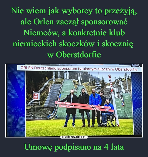 
    Nie wiem jak wyborcy to przeżyją, ale Orlen zaczął sponsorować Niemców, a konkretnie klub niemieckich skoczków i skocznię 
w Oberstdorfie Umowę podpisano na 4 lata