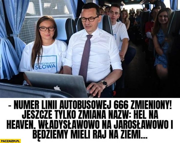 
    Morawiecki numer linii autobusowej 666 zmieniony jeszcze tylko zmiana nazwy hel na heaven Władysławowo na Jarosławowo i będziemy mieli raj na ziemi