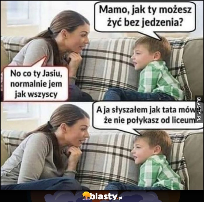 
    Mamo jak ty możesz żyć bez jedzenia? co ty Jasiu jem normalnie jak wszyscy, a słyszałem jak tata mówił, że nie połykasz od liceum