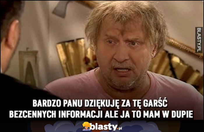 
    Ferdek Kiepski: bardzo panu dziękuję za tę garść bezcennych informacji, ale ja to mam w dupie