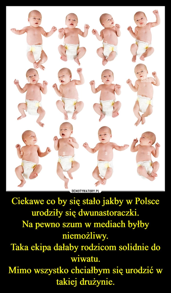
    Ciekawe co by się stało jakby w Polsce urodziły się dwunastoraczki.
Na pewno szum w mediach byłby niemożliwy.
Taka ekipa dałaby rodzicom solidnie do wiwatu.
Mimo wszystko chciałbym się urodzić w takiej drużynie.