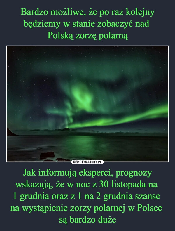 
    Bardzo możliwe, że po raz kolejny będziemy w stanie zobaczyć nad 
Polską zorzę polarną Jak informują eksperci, prognozy wskazują, że w noc z 30 listopada na 
1 grudnia oraz z 1 na 2 grudnia szanse 
na wystąpienie zorzy polarnej w Polsce 
są bardzo duże