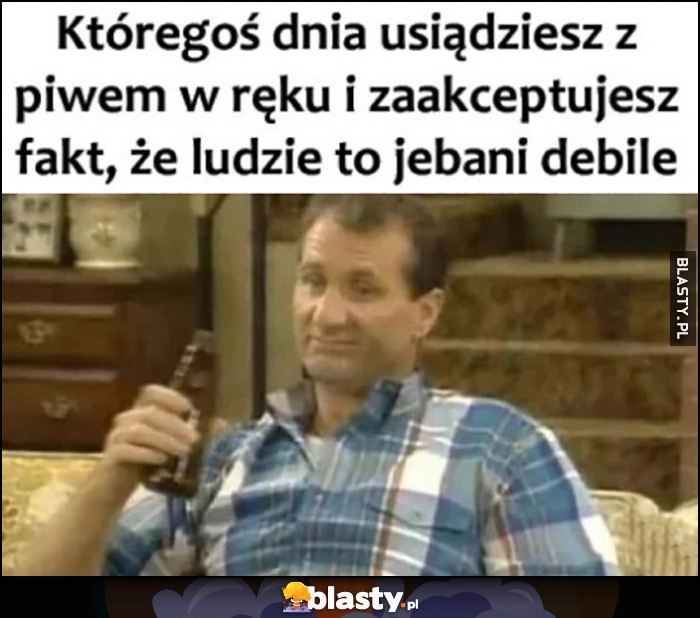 
    Któregoś dnia usiądziesz z piwem w ręku i zaakceptujesz fakt, że ludzie to jechani debile Al Bundy