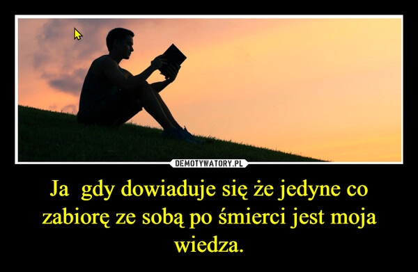 
    Ja  gdy dowiaduje się że jedyne co zabiorę ze sobą po śmierci jest moja wiedza.