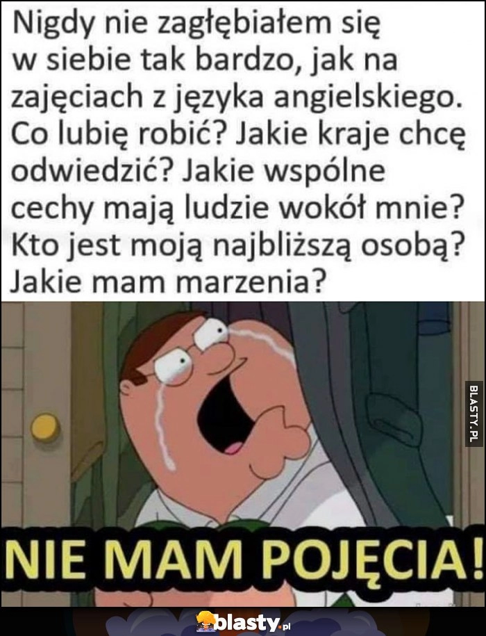 
    Nigdy nie zagłębiałem się w siebie tak bardzo jak na zajęciach z angielskiego, nie mam pojęcia jak odpowiedzieć na pytania