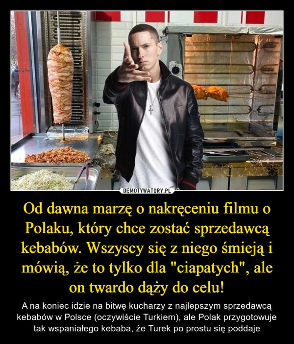 
    Od dawna marzę o nakręceniu filmu o Polaku, który chce zostać sprzedawcą kebabów. Wszyscy się z niego śmieją i mówią, że to tylko dla "ciapatych", ale on twardo dąży do celu!