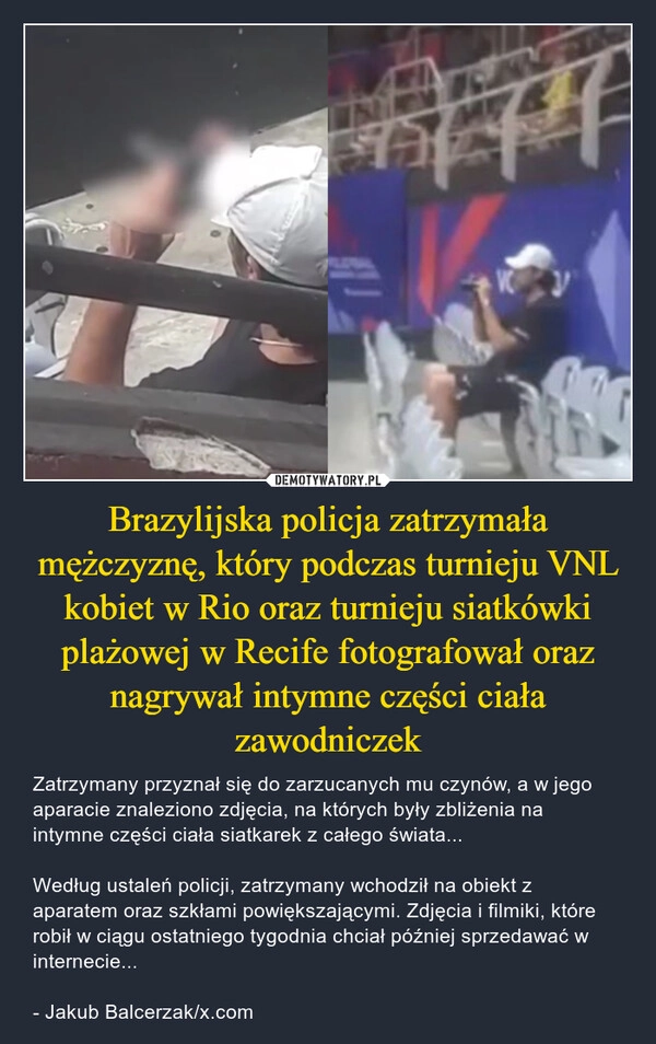 
    Brazylijska policja zatrzymała mężczyznę, który podczas turnieju VNL kobiet w Rio oraz turnieju siatkówki plażowej w Recife fotografował oraz nagrywał intymne części ciała zawodniczek