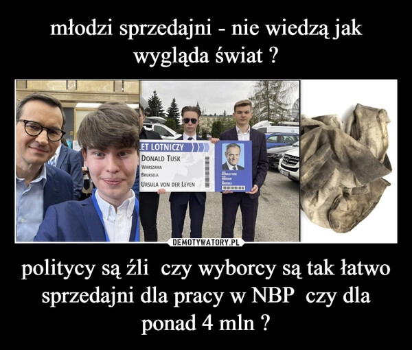 
    młodzi sprzedajni - nie wiedzą jak wygląda świat ? politycy są źli  czy wyborcy są tak łatwo sprzedajni dla pracy w NBP  czy dla ponad 4 mln ?