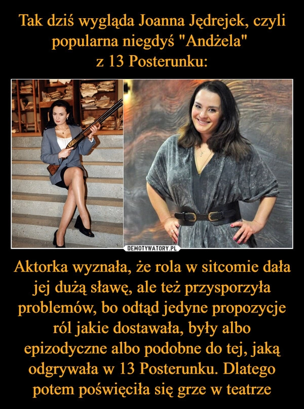 
    Tak dziś wygląda Joanna Jędrejek, czyli popularna niegdyś "Andżela" 
z 13 Posterunku: Aktorka wyznała, że rola w sitcomie dała jej dużą sławę, ale też przysporzyła problemów, bo odtąd jedyne propozycje ról jakie dostawała, były albo epizodyczne albo podobne do tej, jaką odgrywała w 13 Posterunku. Dlatego potem poświęciła się grze w teatrze