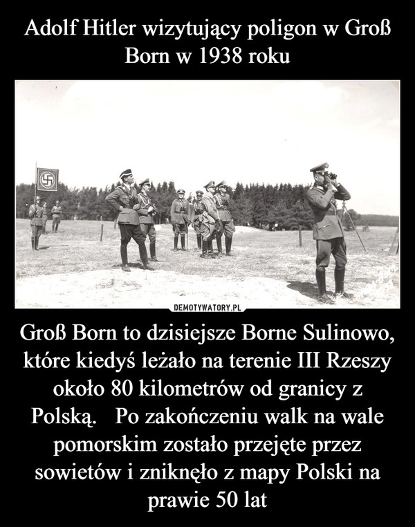 
    Adolf Hitler wizytujący poligon w Groß Born w 1938 roku Groß Born to dzisiejsze Borne Sulinowo, które kiedyś leżało na terenie III Rzeszy około 80 kilometrów od granicy z Polską.   Po zakończeniu walk na wale pomorskim zostało przejęte przez sowietów i zniknęło z mapy Polski na prawie 50 lat