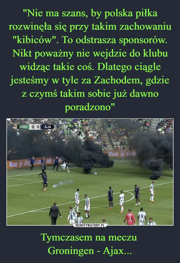 
    "Nie ma szans, by polska piłka rozwinęła się przy takim zachowaniu "kibiców". To odstrasza sponsorów. Nikt poważny nie wejdzie do klubu widząc takie coś. Dlatego ciągle jesteśmy w tyle za Zachodem, gdzie z czymś takim sobie już dawno poradzono" Tymczasem na meczu 
Groningen - Ajax...