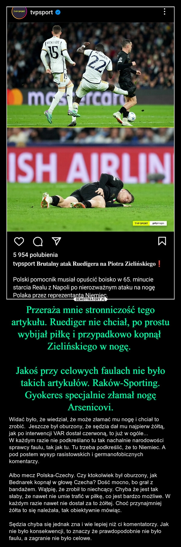 
    Przeraża mnie stronniczość tego artykułu. Ruediger nie chciał, po prostu wybijał piłkę i przypadkowo kopnął  Zielińskiego w nogę. 

Jakoś przy celowych faulach nie było takich artykułów. Raków-Sporting. Gyokeres specjalnie złamał nogę Arsenicovi.