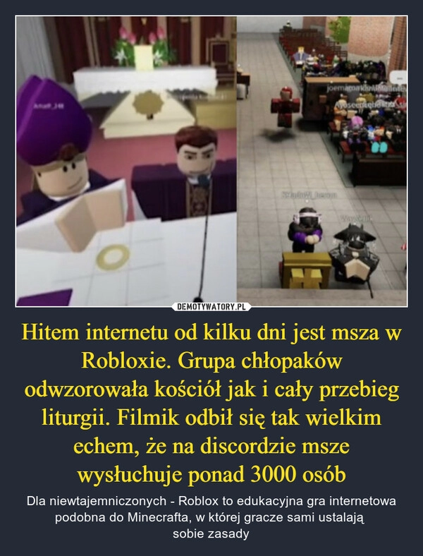 
    Hitem internetu od kilku dni jest msza w Robloxie. Grupa chłopaków odwzorowała kościół jak i cały przebieg liturgii. Filmik odbił się tak wielkim echem, że na discordzie msze wysłuchuje ponad 3000 osób 