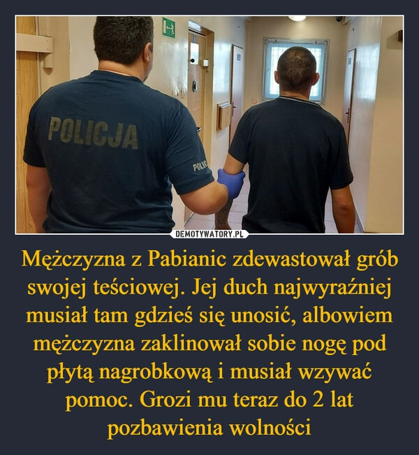 
    Mężczyzna z Pabianic zdewastował grób swojej teściowej. Jej duch najwyraźniej musiał tam gdzieś się unosić, albowiem mężczyzna zaklinował sobie nogę pod płytą nagrobkową i musiał wzywać pomoc. Grozi mu teraz do 2 lat pozbawienia wolności 