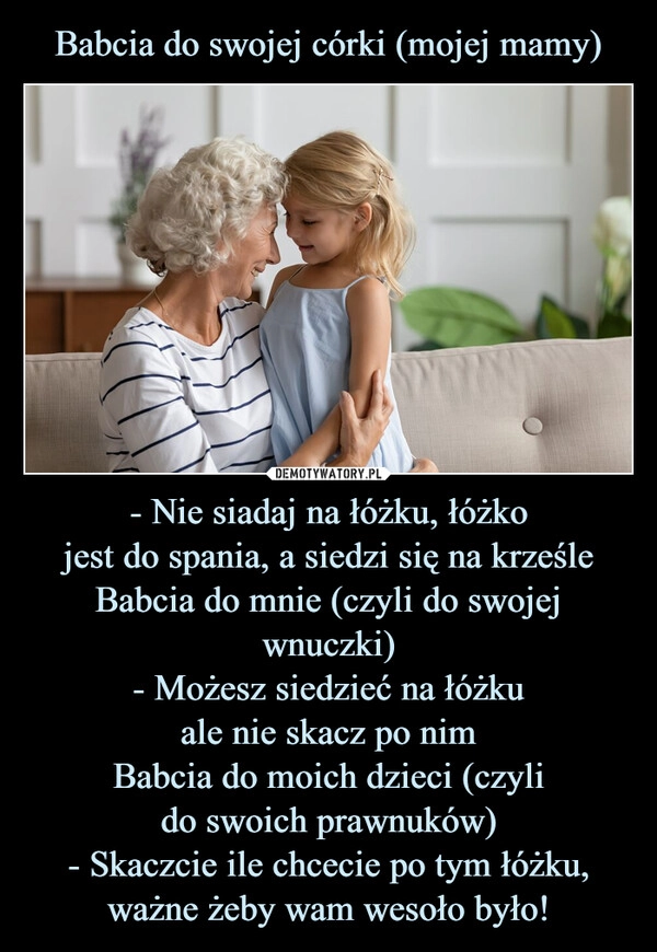 
    Babcia do swojej córki (mojej mamy) - Nie siadaj na łóżku, łóżko
jest do spania, a siedzi się na krześle
Babcia do mnie (czyli do swojej wnuczki)
- Możesz siedzieć na łóżku
ale nie skacz po nim
Babcia do moich dzieci (czyli
do swoich prawnuków)
- Skaczcie ile chcecie po tym łóżku, ważne żeby wam wesoło było!