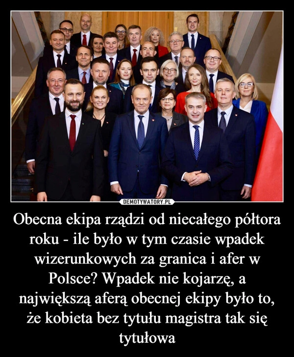 
    Obecna ekipa rządzi od niecałego półtora roku - ile było w tym czasie wpadek wizerunkowych za granica i afer w Polsce? Wpadek nie kojarzę, a największą aferą obecnej ekipy było to, że kobieta bez tytułu magistra tak się tytułowa