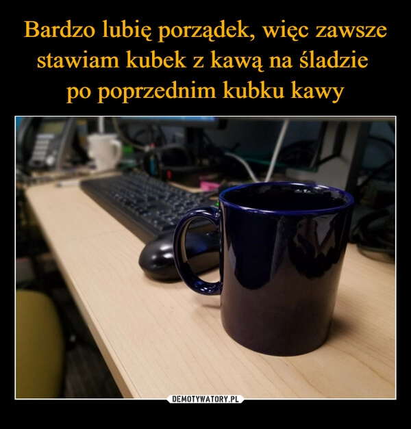 
    Bardzo lubię porządek, więc zawsze stawiam kubek z kawą na śladzie 
po poprzednim kubku kawy