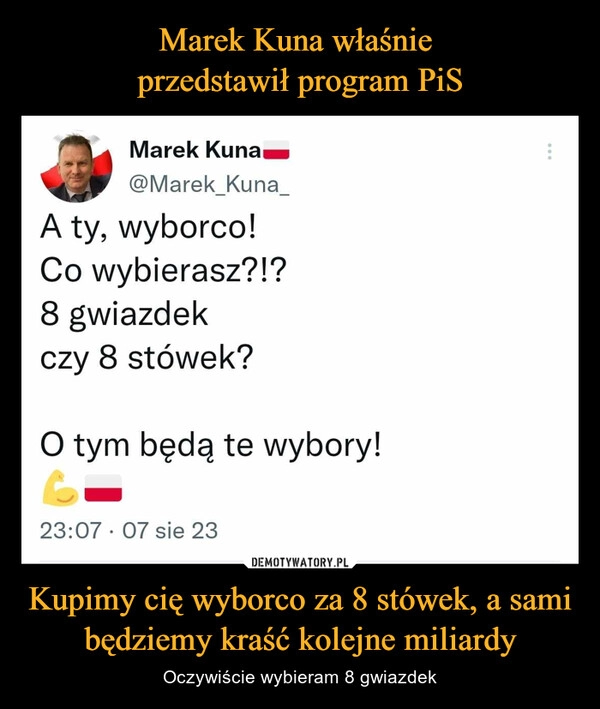 
    Marek Kuna właśnie 
przedstawił program PiS Kupimy cię wyborco za 8 stówek, a sami będziemy kraść kolejne miliardy