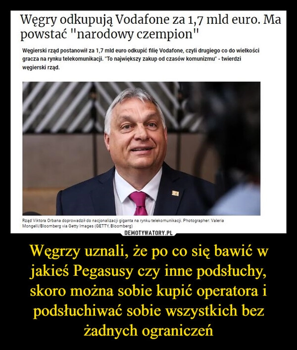 
    Węgrzy uznali, że po co się bawić w jakieś Pegasusy czy inne podsłuchy, skoro można sobie kupić operatora i podsłuchiwać sobie wszystkich bez żadnych ograniczeń 