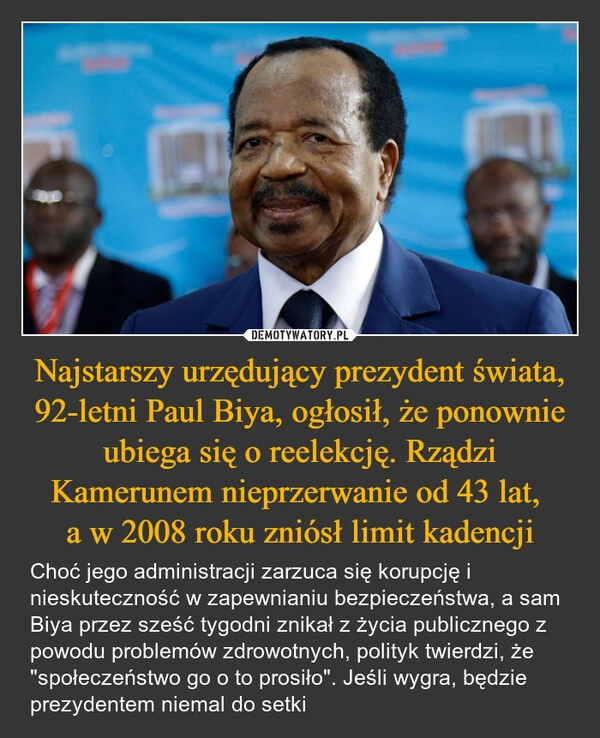
    Najstarszy urzędujący prezydent świata, 92-letni Paul Biya, ogłosił, że ponownie ubiega się o reelekcję. Rządzi Kamerunem nieprzerwanie od 43 lat, 
a w 2008 roku zniósł limit kadencji
