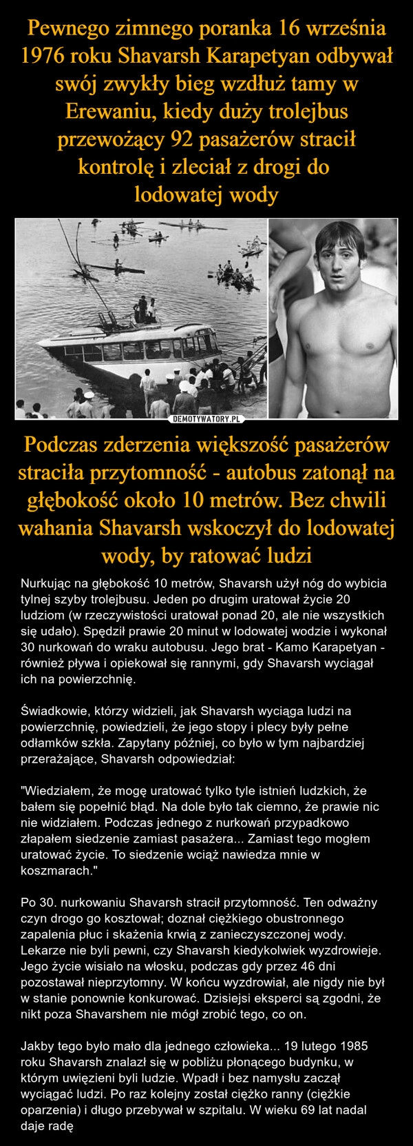 
    Pewnego zimnego poranka 16 września 1976 roku Shavarsh Karapetyan odbywał swój zwykły bieg wzdłuż tamy w Erewaniu, kiedy duży trolejbus przewożący 92 pasażerów stracił kontrolę i zleciał z drogi do 
lodowatej wody Podczas zderzenia większość pasażerów straciła przytomność - autobus zatonął na głębokość około 10 metrów. Bez chwili wahania Shavarsh wskoczył do lodowatej wody, by ratować ludzi