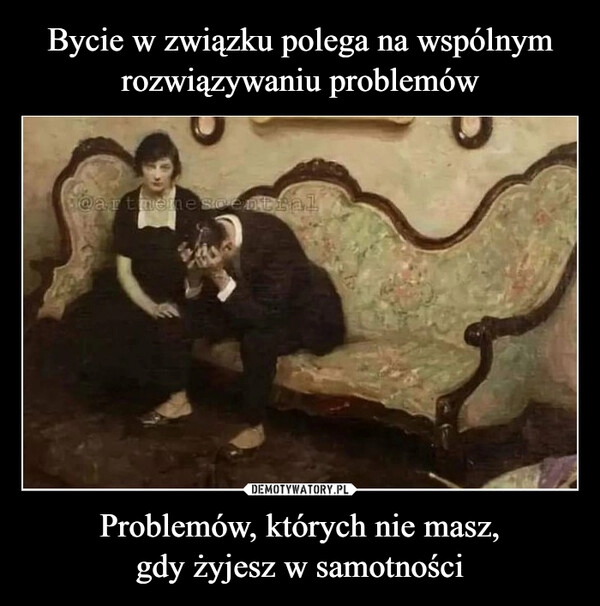 
    
Bycie w związku polega na wspólnym
rozwiązywaniu problemów Problemów, których nie masz,
gdy żyjesz w samotności 