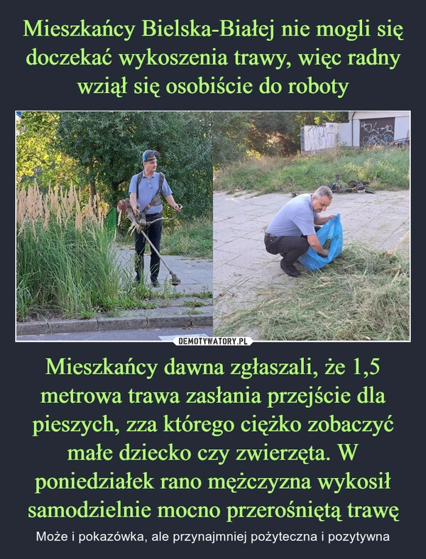 
    Mieszkańcy Bielska-Białej nie mogli się doczekać wykoszenia trawy, więc radny wziął się osobiście do roboty Mieszkańcy dawna zgłaszali, że 1,5 metrowa trawa zasłania przejście dla pieszych, zza którego ciężko zobaczyć małe dziecko czy zwierzęta. W poniedziałek rano mężczyzna wykosił samodzielnie mocno przerośniętą trawę