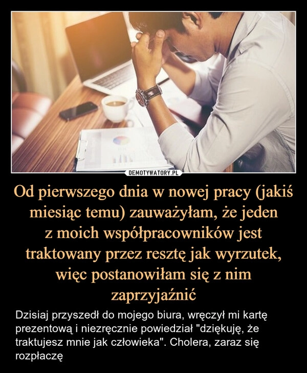 
    Od pierwszego dnia w nowej pracy (jakiś miesiąc temu) zauważyłam, że jeden
z moich współpracowników jest traktowany przez resztę jak wyrzutek, więc postanowiłam się z nim zaprzyjaźnić