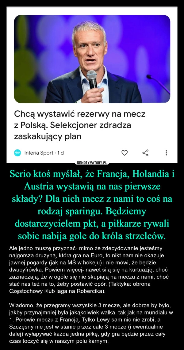 
    Serio ktoś myślał, że Francja, Holandia i Austria wystawią na nas pierwsze składy? Dla nich mecz z nami to coś na rodzaj sparingu. Będziemy dostarczycielem pkt, a piłkarze rywali sobie nabija gole do króla strzelców.