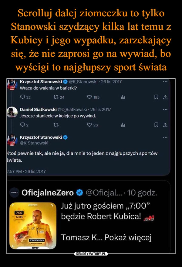 
    Scrolluj dalej ziomeczku to tylko Stanowski szydzący kilka lat temu z Kubicy i jego wypadku, zarzekający się, że nie zaprosi go na wywiad, bo wyścigi to najgłupszy sport świata