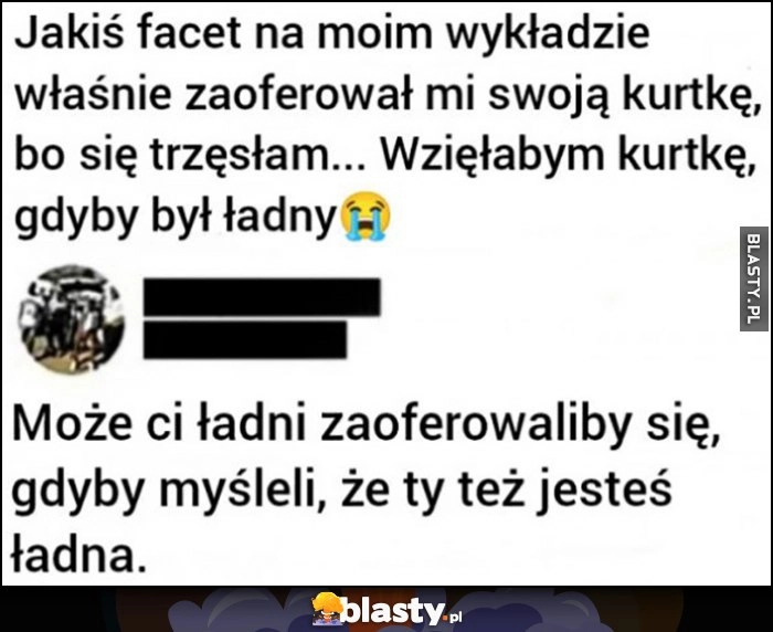 
    Facet na wykładzie zaoferował mi kurtkę, wzięłabym gdyby był ładny, może ci ładni zaoferowaliby gdyby myśleli, że ty też jesteś ładna