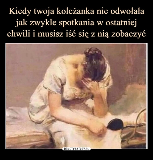 
    Kiedy twoja koleżanka nie odwołała jak zwykle spotkania w ostatniej chwili i musisz iść się z nią zobaczyć