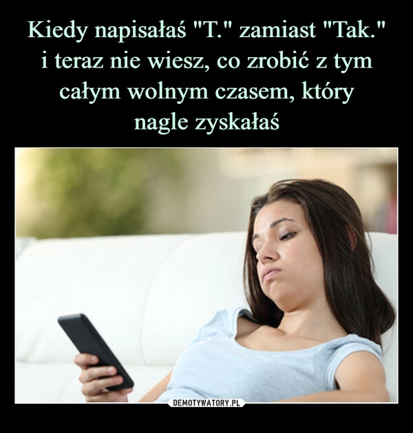 
    
Kiedy napisałaś "T." zamiast "Tak."
i teraz nie wiesz, co zrobić z tym całym wolnym czasem, który
nagle zyskałaś 