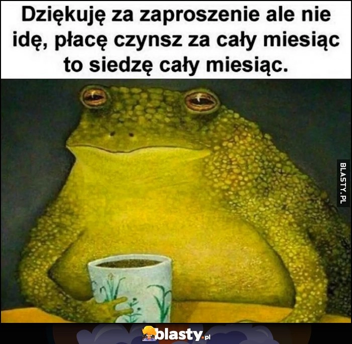 
    Dziękuję za zaproszenie ale nie idę, płacę czynsz za cały miesiąc to siedzę cały miesiąc żaba