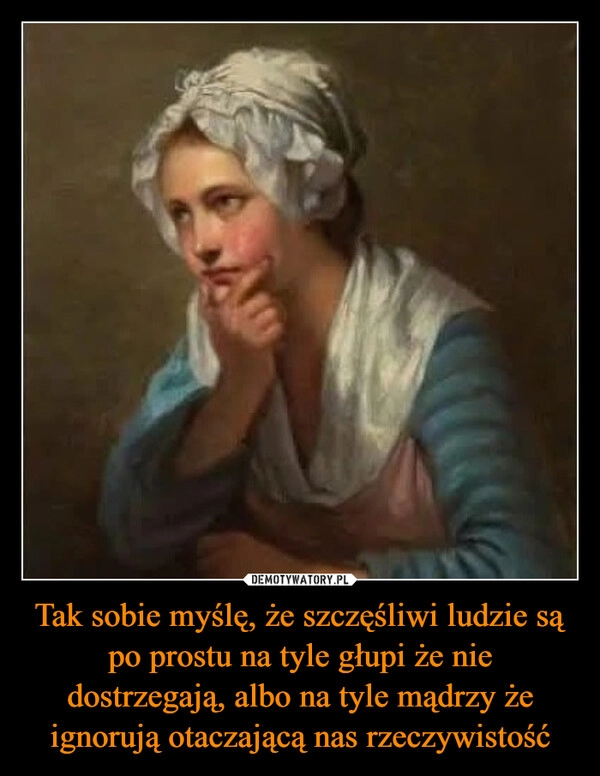 
    Tak sobie myślę, że szczęśliwi ludzie są po prostu na tyle głupi że nie dostrzegają, albo na tyle mądrzy że ignorują otaczającą nas rzeczywistość