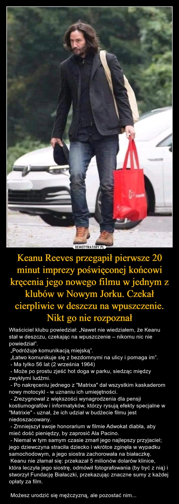 
    Keanu Reeves przegapił pierwsze 20 minut imprezy poświęconej końcowi kręcenia jego nowego filmu w jednym z klubów w Nowym Jorku. Czekał cierpliwie w deszczu na wpuszczenie. Nikt go nie rozpoznał