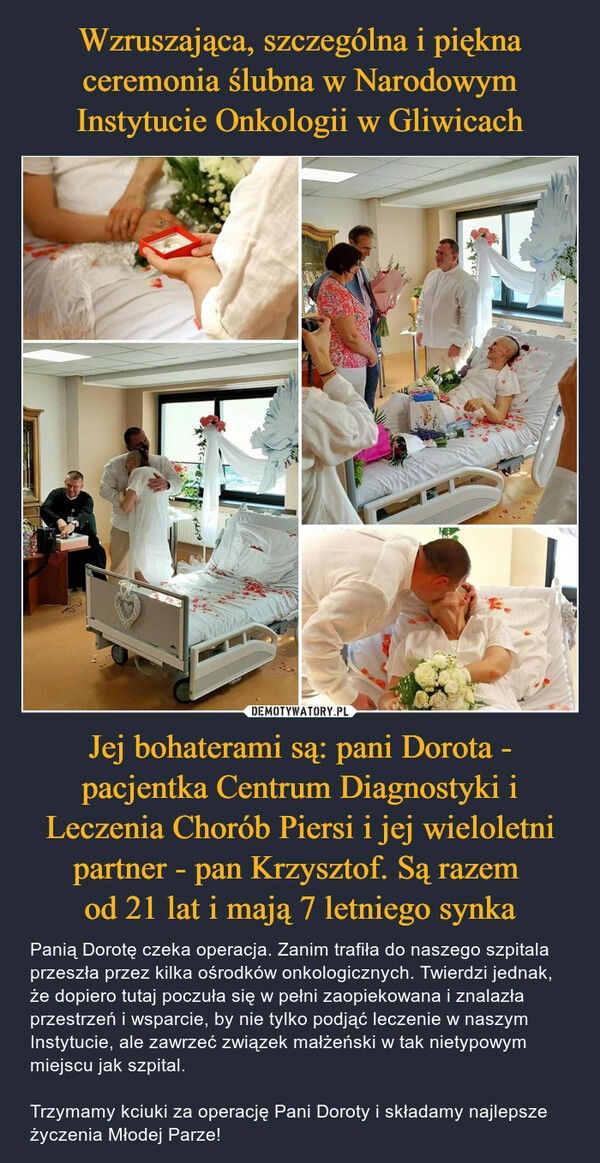 
    Wzruszająca, szczególna i piękna ceremonia ślubna w Narodowym Instytucie Onkologii w Gliwicach Jej bohaterami są: pani Dorota - pacjentka Centrum Diagnostyki i Leczenia Chorób Piersi i jej wieloletni partner - pan Krzysztof. Są razem 
od 21 lat i mają 7 letniego synka