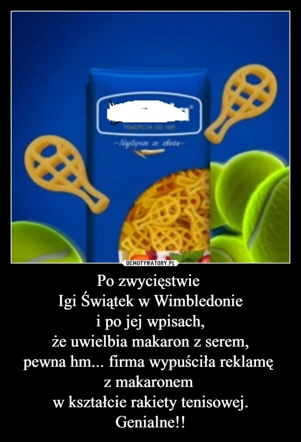 
    Po zwycięstwie 
Igi Świątek w Wimbledonie
i po jej wpisach,
że uwielbia makaron z serem,
pewna hm... firma wypuściła reklamę 
z makaronem 
w kształcie rakiety tenisowej.
Genialne!!